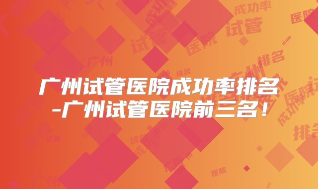 广州试管医院成功率排名-广州试管医院前三名!