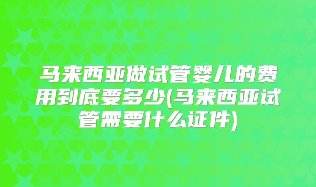 马来西亚做试管婴儿的费用到底要多少(马来西亚试管需要什么证件)