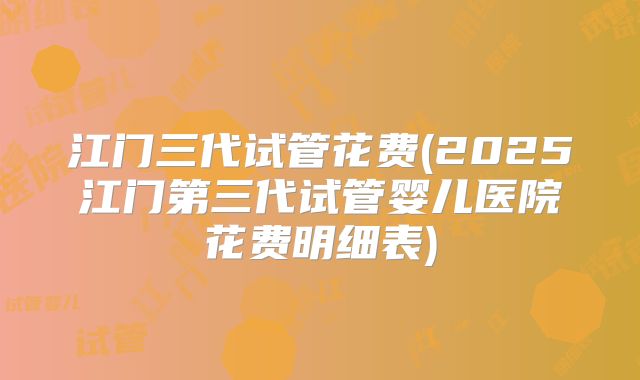 江门三代试管花费(2025江门第三代试管婴儿医院花费明细表)