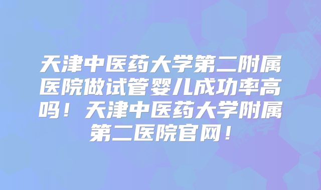 天津中医药大学第二附属医院做试管婴儿成功率高吗！天津中医药大学附属第二医院官网！