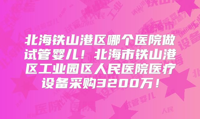 北海铁山港区哪个医院做试管婴儿!北海市铁山港区工业园区人民医院医疗设备采购3200万!