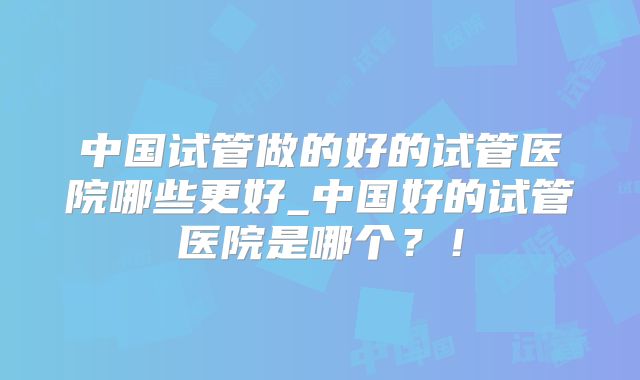 中国试管做的好的试管医院哪些更好_中国好的试管医院是哪个?!