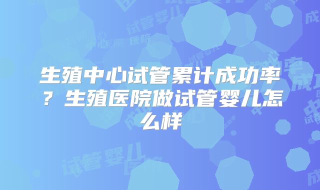 生殖中心试管累计成功率?生殖医院做试管婴儿怎么样