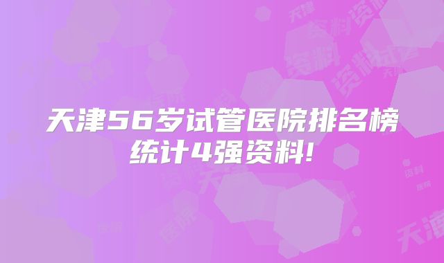 天津56岁试管医院排名榜统计4强资料!