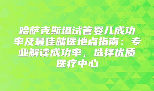 哈萨克斯坦试管婴儿成功率及最佳就医地点指南：专业解读成功率，选择优质医疗中心