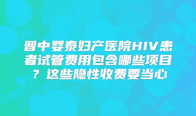 晋中婴泰妇产医院HIV患者试管费用包含哪些项目?这些隐性收费要当心