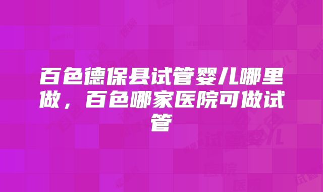 百色德保县试管婴儿哪里做,百色哪家医院可做试管