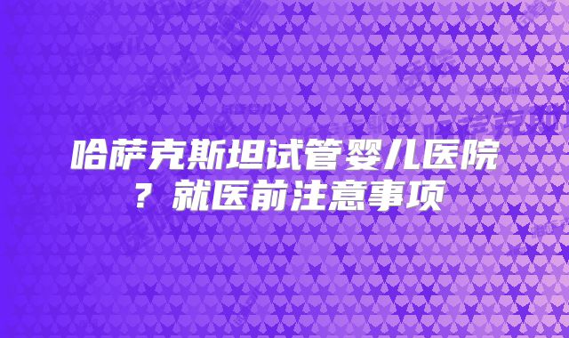 哈萨克斯坦试管婴儿医院?就医前注意事项