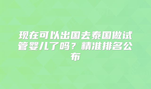 现在可以出国去泰国做试管婴儿了吗?精准排名公布