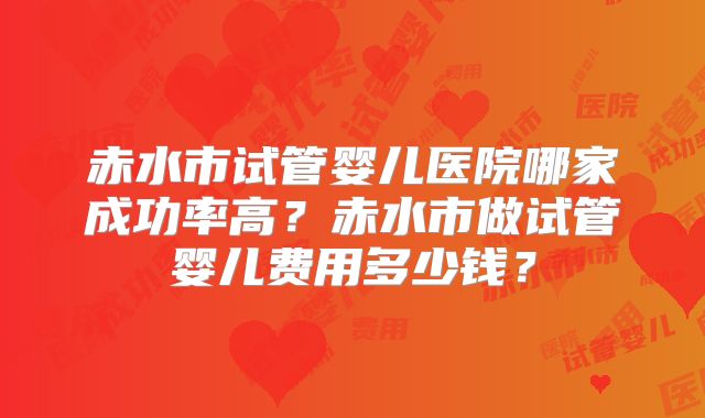 赤水市试管婴儿医院哪家成功率高？赤水市做试管婴儿费用多少钱？