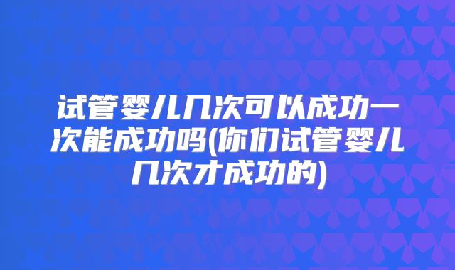 试管婴儿几次可以成功一次能成功吗(你们试管婴儿几次才成功的)