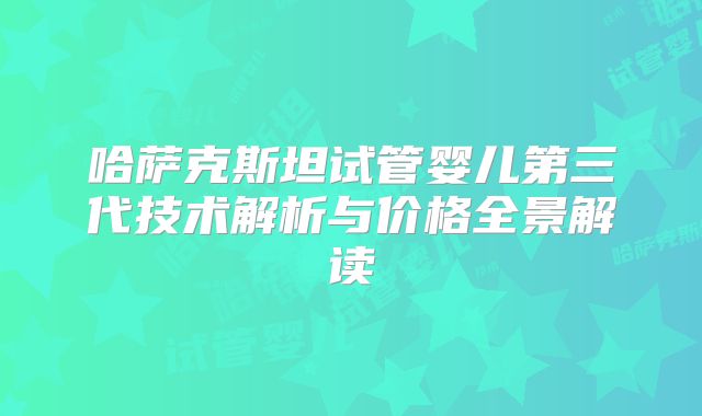 哈萨克斯坦试管婴儿第三代技术解析与价格全景解读