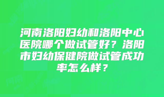河南洛阳妇幼和洛阳中心医院哪个做试管好？洛阳市妇幼保健院做试管成功率怎么样？