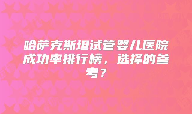 哈萨克斯坦试管婴儿医院成功率排行榜,选择的参考?