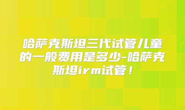 哈萨克斯坦三代试管儿童的一般费用是多少-哈萨克斯坦irm试管！