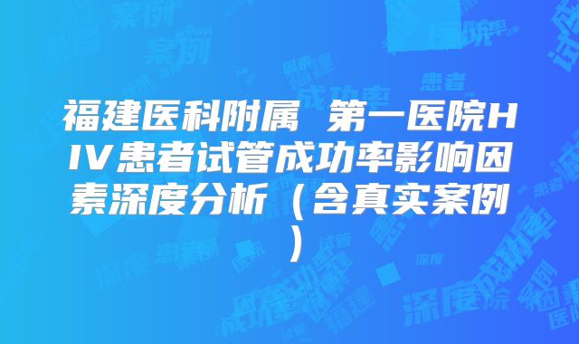 福建医科附属 第一医院HIV患者试管成功率影响因素深度分析（含真实案例）