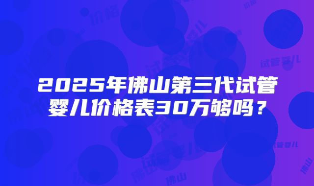 2025年佛山第三代试管婴儿价格表30万够吗?
