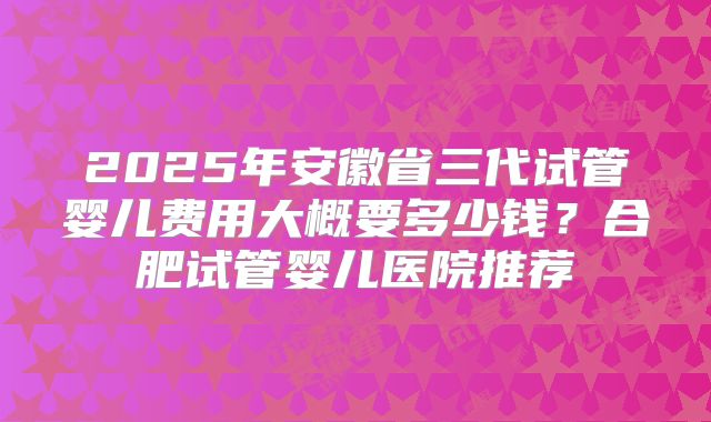 2025年安徽省三代试管婴儿费用大概要多少钱？合肥试管婴儿医院推荐
