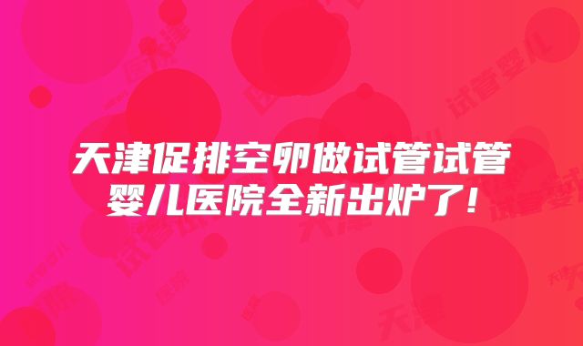 天津促排空卵做试管试管婴儿医院全新出炉了!