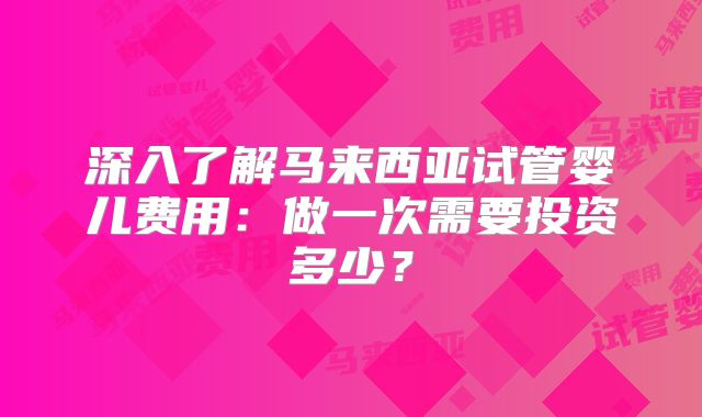 深入了解马来西亚试管婴儿费用：做一次需要投资多少？
