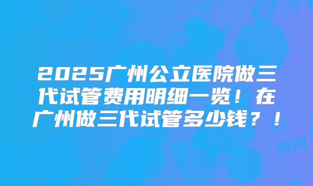 2025广州公立医院做三代试管费用明细一览！在广州做三代试管多少钱？！