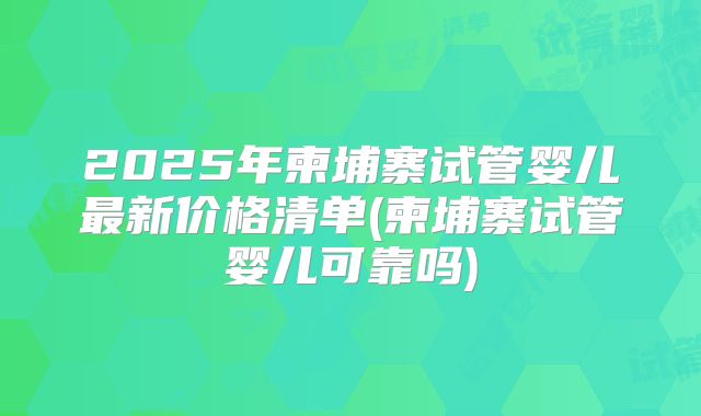 2025年柬埔寨试管婴儿最新价格清单(柬埔寨试管婴儿可靠吗)