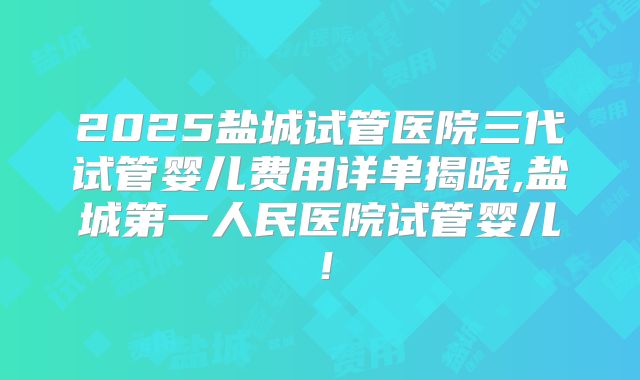 2025盐城试管医院三代试管婴儿费用详单揭晓,盐城第一人民医院试管婴儿！