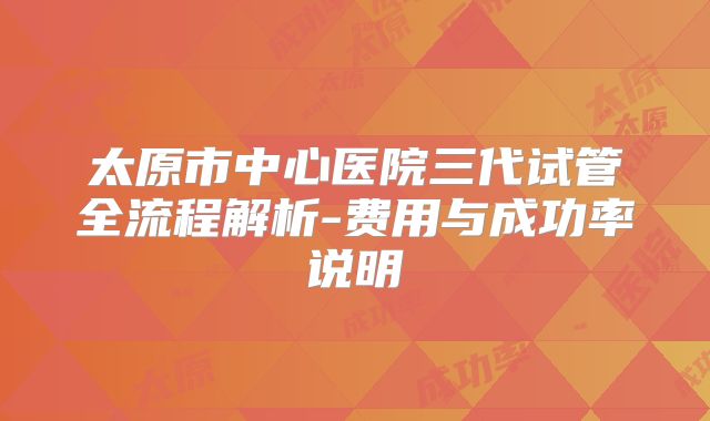 太原市中心医院三代试管全流程解析-费用与成功率说明
