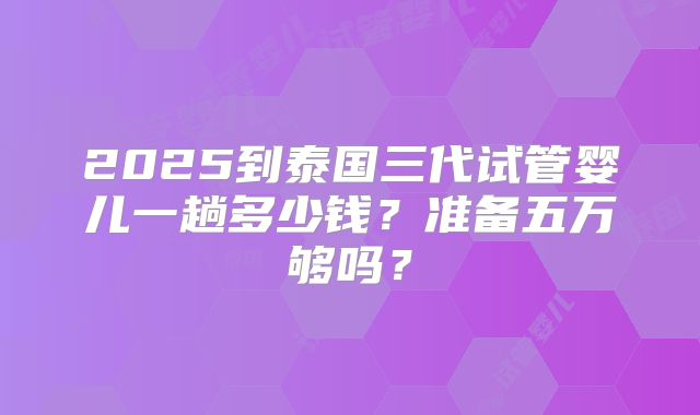 2025到泰国三代试管婴儿一趟多少钱?准备五万够吗?