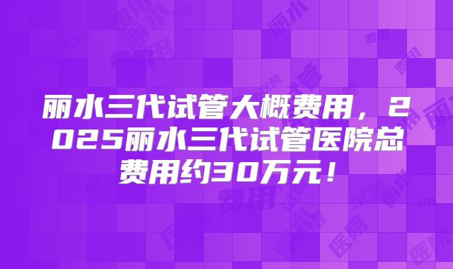 丽水三代试管大概费用，2025丽水三代试管医院总费用约30万元！