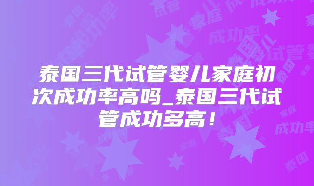 泰国三代试管婴儿家庭初次成功率高吗_泰国三代试管成功多高!