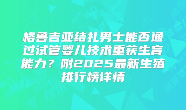格鲁吉亚结扎男士能否通过试管婴儿技术重获生育能力?附2025最新生殖排行榜详情