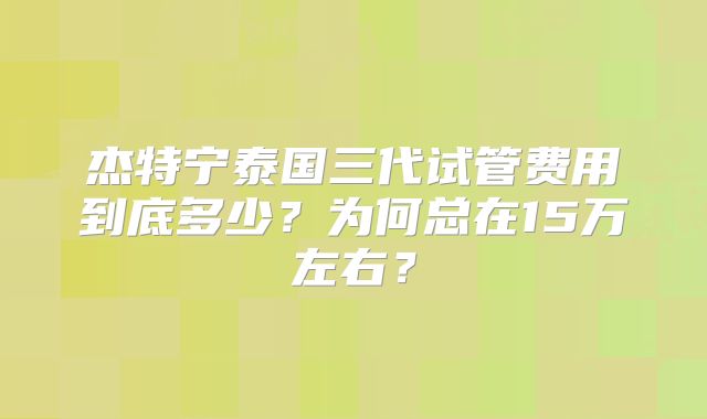 杰特宁泰国三代试管费用到底多少?为何总在15万左右?