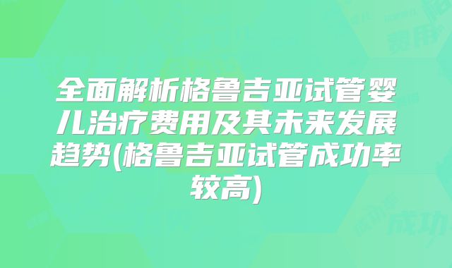 全面解析格鲁吉亚试管婴儿治疗费用及其未来发展趋势(格鲁吉亚试管成功率较高)