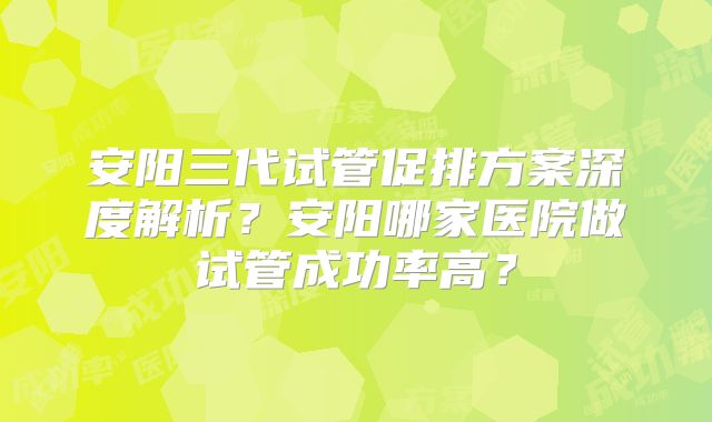 安阳三代试管促排方案深度解析?安阳哪家医院做试管成功率高?