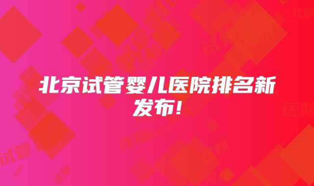 北京试管婴儿医院排名新发布!