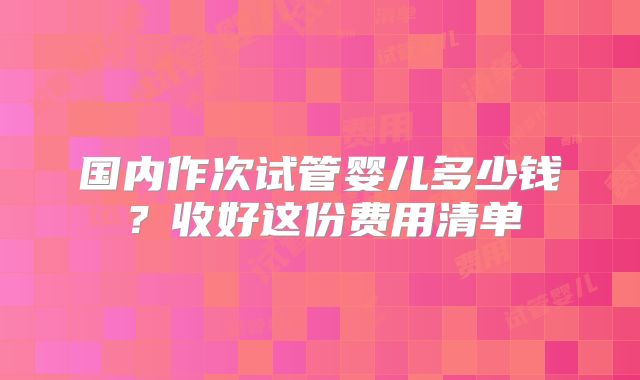 国内作次试管婴儿多少钱?收好这份费用清单