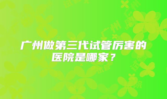 广州做第三代试管厉害的医院是哪家?