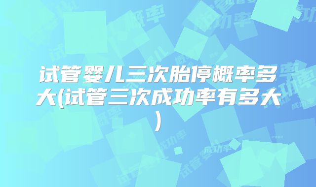 试管婴儿三次胎停概率多大(试管三次成功率有多大)