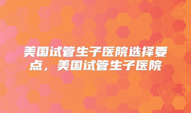 美国试管生子医院选择要点，美国试管生子医院