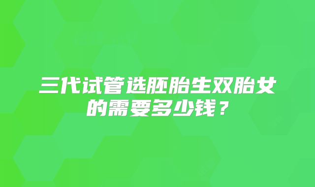三代试管选胚胎生双胎女的需要多少钱?