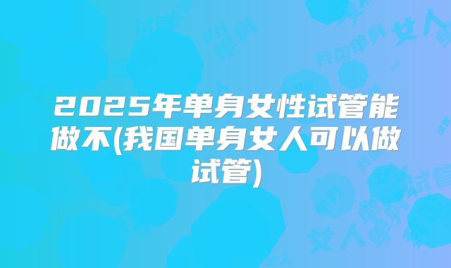 2025年单身女性试管能做不(我国单身女人可以做试管)