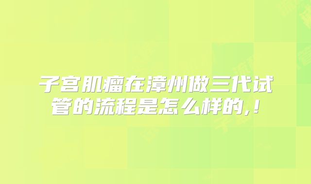 子宫肌瘤在漳州做三代试管的流程是怎么样的,!