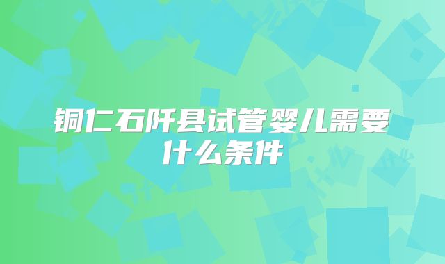 铜仁石阡县试管婴儿需要什么条件