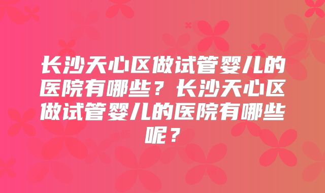 长沙天心区做试管婴儿的医院有哪些？长沙天心区做试管婴儿的医院有哪些呢？