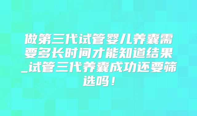 做第三代试管婴儿养囊需要多长时间才能知道结果_试管三代养囊成功还要筛选吗!