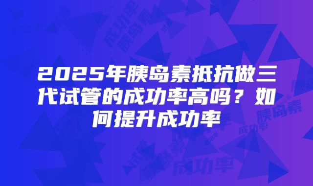 2025年胰岛素抵抗做三代试管的成功率高吗?如何提升成功率
