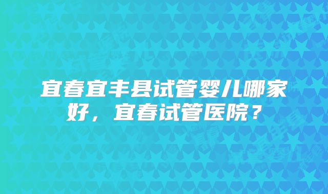 宜春宜丰县试管婴儿哪家好,宜春试管医院?