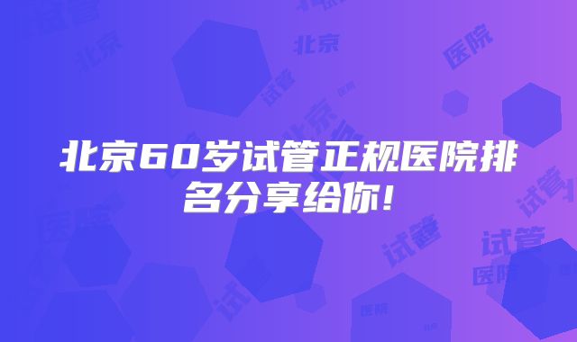北京60岁试管正规医院排名分享给你!