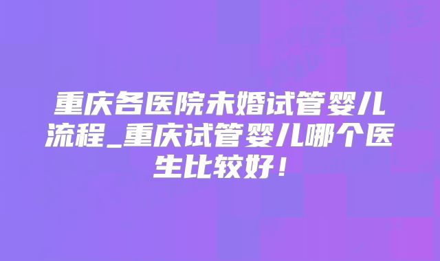 重庆各医院未婚试管婴儿流程_重庆试管婴儿哪个医生比较好!